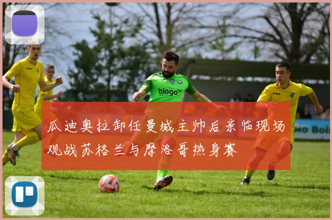瓜迪奥拉卸任曼城主帅后亲临现场观战苏格兰与摩洛哥热身赛
