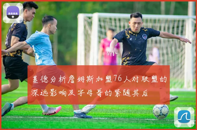 基德分析詹姆斯加盟76人对联盟的深远影响及字母哥的紧随其后
