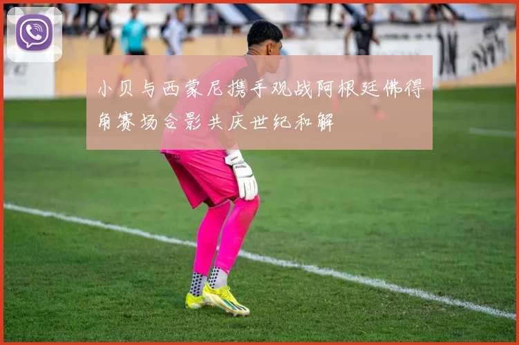小贝与西蒙尼携手观战阿根廷佛得角赛场合影共庆世纪和解