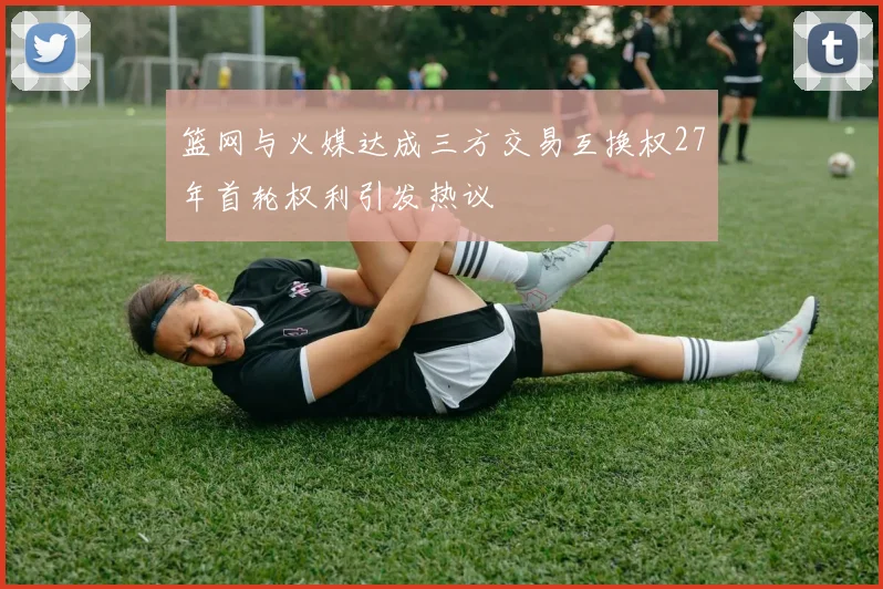 篮网与火媒达成三方交易互换权27年首轮权利引发热议