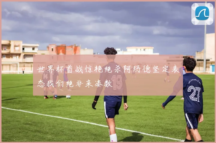 世界杯首战惊艳绝杀阿玛德坚定表态我们绝非来凑数