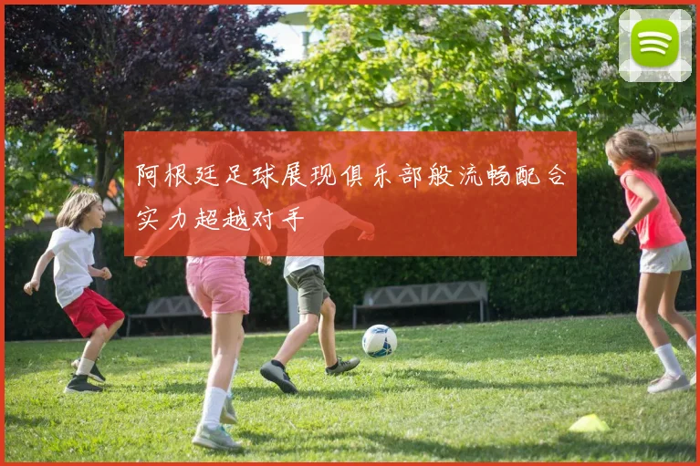 阿根廷足球展现俱乐部般流畅配合实力超越对手