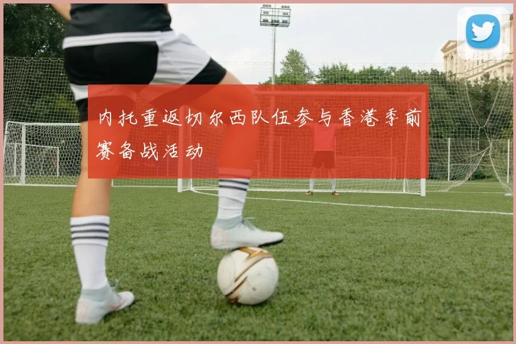 内托重返切尔西队伍参与香港季前赛备战活动