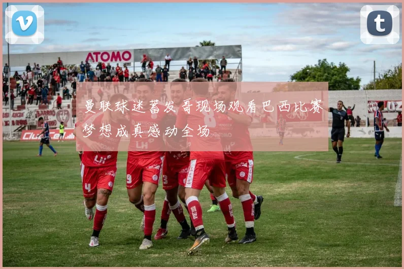 曼联球迷蓄发哥现场观看巴西比赛梦想成真感动全场
