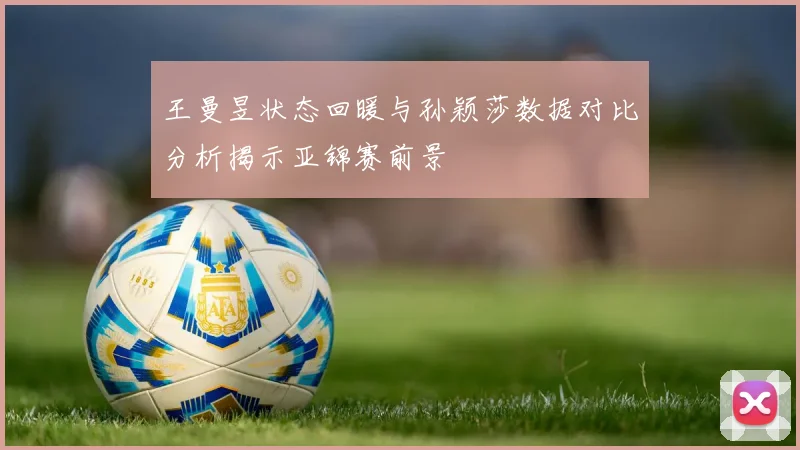 王曼昱状态回暖与孙颖莎数据对比分析揭示亚锦赛前景