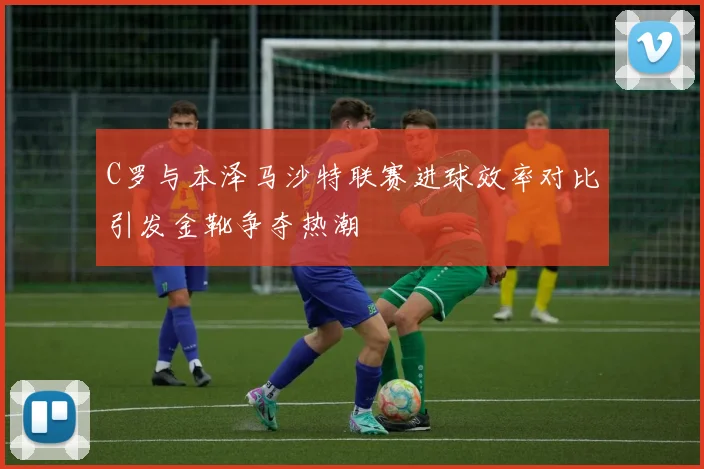 C罗与本泽马沙特联赛进球效率对比引发金靴争夺热潮