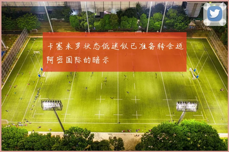 卡塞米罗状态低迷似已准备转会迈阿密国际的暗示