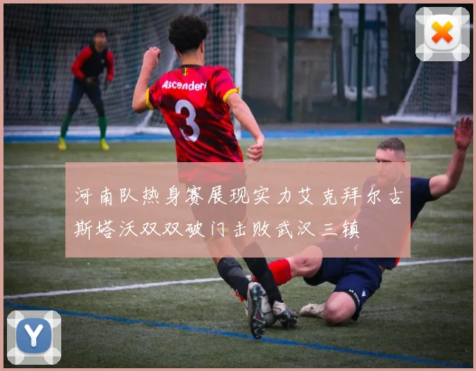 河南队热身赛展现实力艾克拜尔古斯塔沃双双破门击败武汉三镇