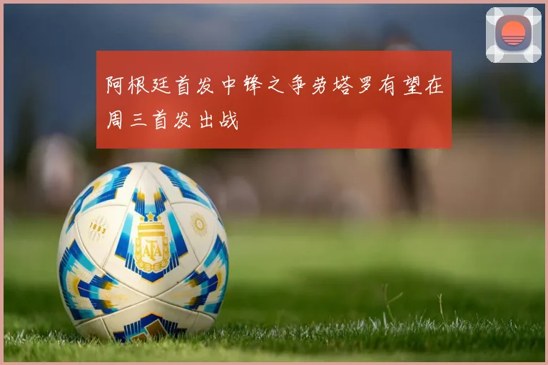 阿根廷首发中锋之争劳塔罗有望在周三首发出战