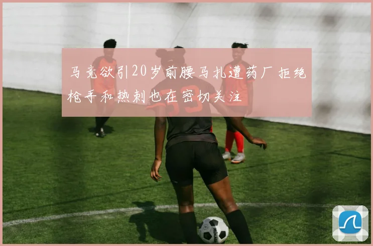 马竞欲引20岁前腰马扎遭药厂拒绝枪手和热刺也在密切关注