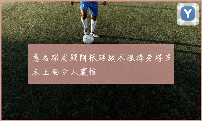 意名宿质疑阿根廷战术选择劳塔罗未上场令人震惊